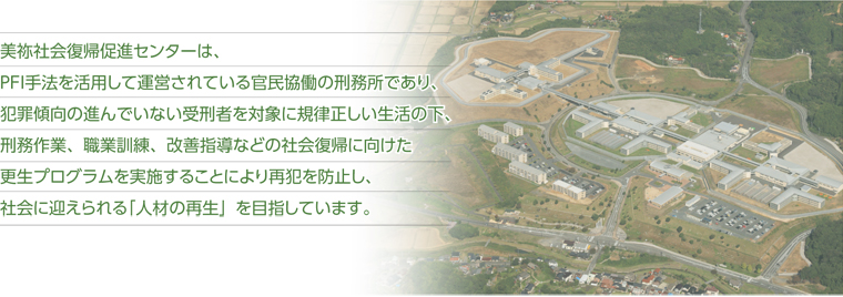 美祢社会復帰促進センターは、PFI手法を活用して運営されている官民協働の刑務所であり、犯罪傾向の進んでいない受刑者を対象に規律正しい生活の下、刑務作業、職業訓練、改善指導などの社会復帰に向けた更生プログラムを実施することにより再犯を防止し、社会に迎えられる「人材の再生」を目指しています。